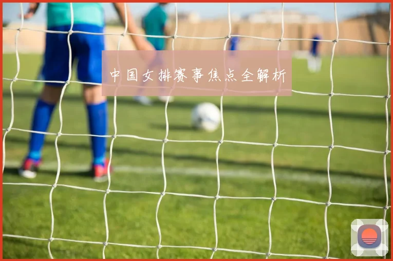 中国女排赛事焦点全解析