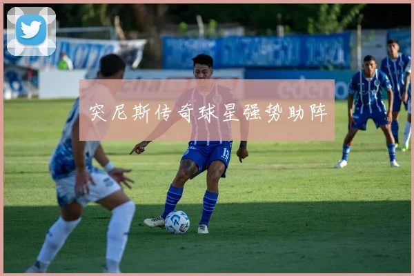 突尼斯传奇球星强势助阵