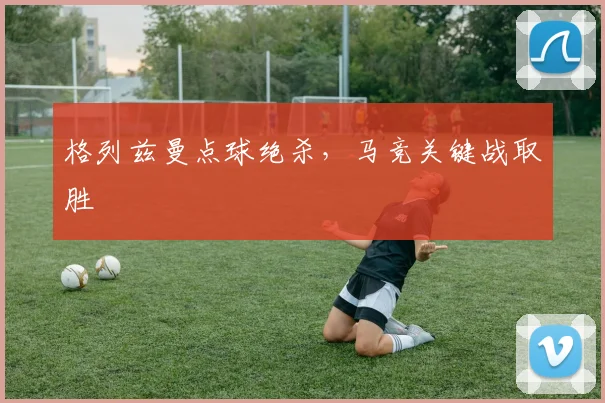 格列兹曼点球绝杀，马竞关键战取胜