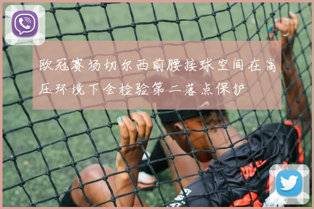 欧冠赛场切尔西前腰接球空间在高压环境下会检验第二落点保护