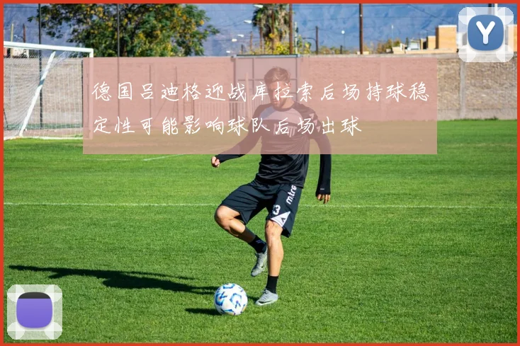 德国吕迪格迎战库拉索后场持球稳定性可能影响球队后场出球