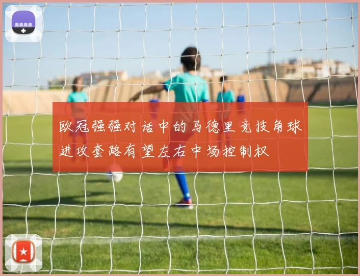 欧冠强强对话中的马德里竞技角球进攻套路有望左右中场控制权