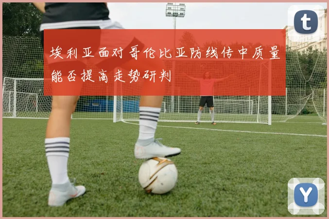 埃利亚面对哥伦比亚防线传中质量能否提高走势研判