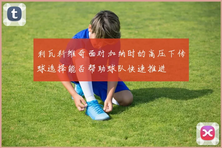 利瓦科维奇面对加纳时的高压下传球选择能否帮助球队快速推进
