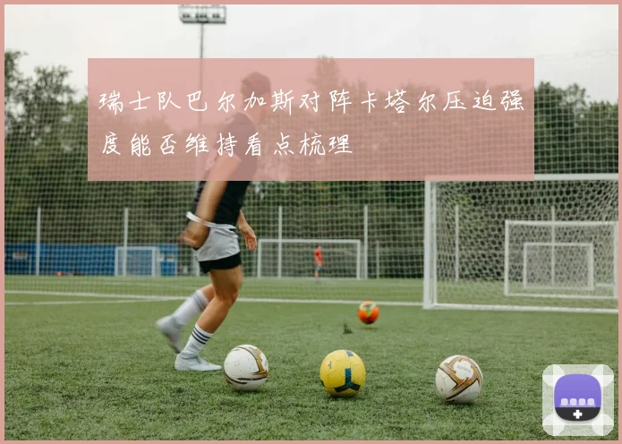 瑞士队巴尔加斯对阵卡塔尔压迫强度能否维持看点梳理