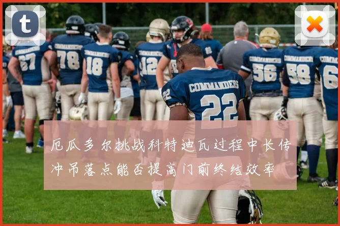 厄瓜多尔挑战科特迪瓦过程中长传冲吊落点能否提高门前终结效率