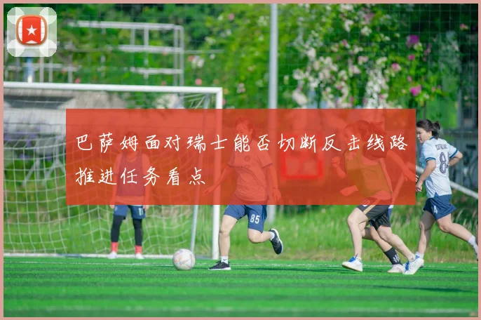 巴萨姆面对瑞士能否切断反击线路推进任务看点