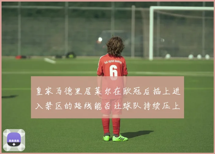 皇家马德里居莱尔在欧冠后插上进入禁区的路线能否让球队持续压上