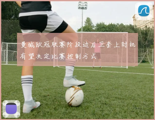 曼城欧冠联赛阶段边后卫套上时机有望决定比赛控制方式
