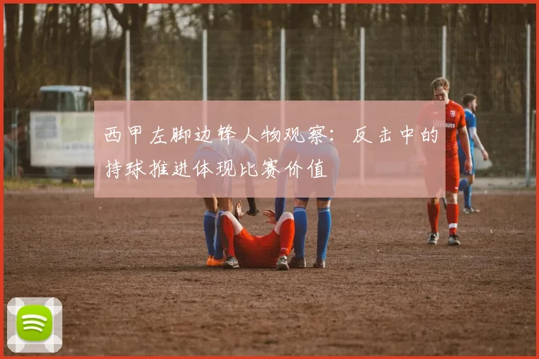 西甲左脚边锋人物观察：反击中的持球推进体现比赛价值