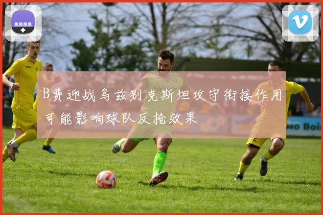B费迎战乌兹别克斯坦攻守衔接作用可能影响球队反抢效果