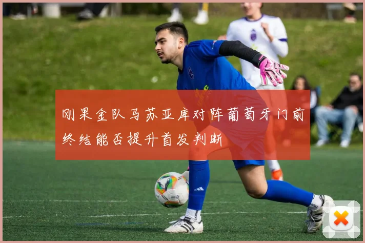 刚果金队马苏亚库对阵葡萄牙门前终结能否提升首发判断