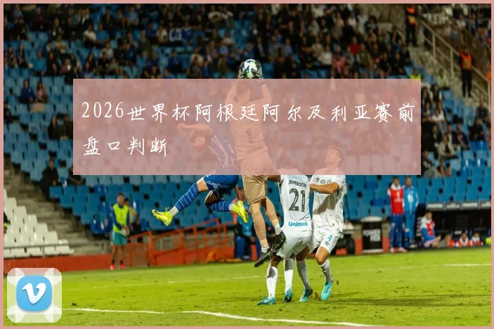 2026世界杯阿根廷阿尔及利亚赛前盘口判断