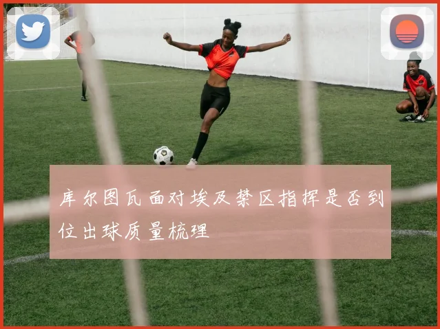 库尔图瓦面对埃及禁区指挥是否到位出球质量梳理