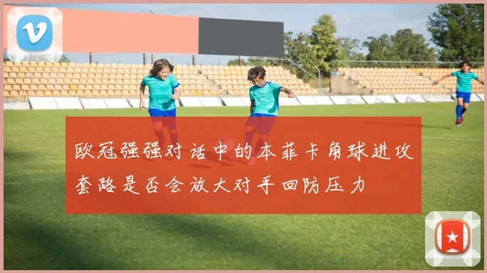 欧冠强强对话中的本菲卡角球进攻套路是否会放大对手回防压力