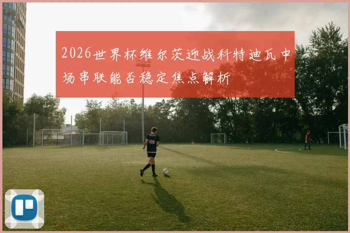 2026世界杯维尔茨迎战科特迪瓦中场串联能否稳定焦点解析