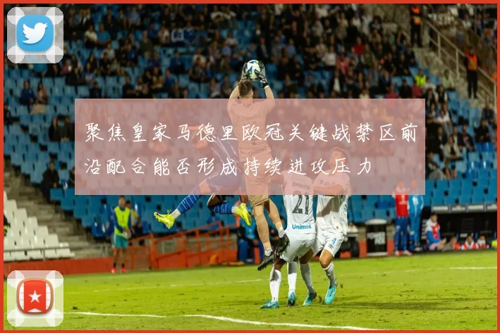 聚焦皇家马德里欧冠关键战禁区前沿配合能否形成持续进攻压力