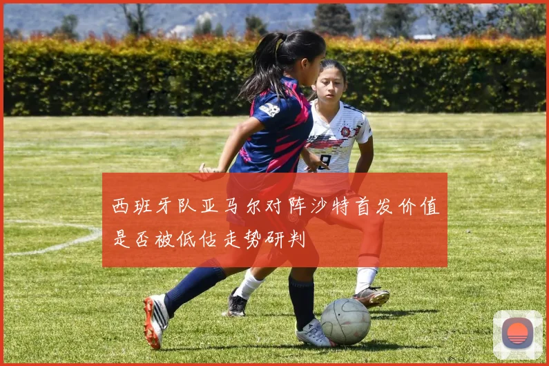 西班牙队亚马尔对阵沙特首发价值是否被低估走势研判